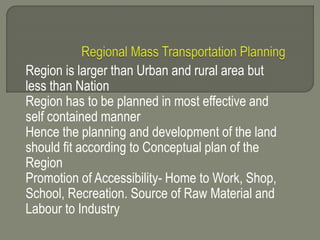 Region is larger than Urban and rural area but
less than Nation
Region has to be planned in most effective and
self contained manner
Hence the planning and development of the land
should fit according to Conceptual plan of the
Region
Promotion of Accessibility- Home to Work, Shop,
School, Recreation. Source of Raw Material and
Labour to Industry
 