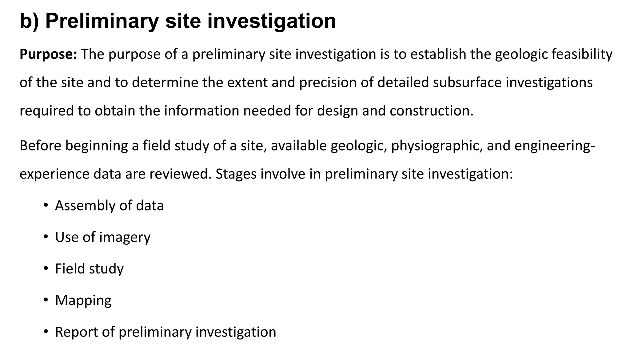 b) Preliminary site investigation
Purpose: The purpose of a preliminary site investigation is to establish the geologic feasibility
of the site and to determine the extent and precision of detailed subsurface investigations
required to obtain the information needed for design and construction.
Before beginning a field study of a site, available geologic, physiographic, and engineering-
experience data are reviewed. Stages involve in preliminary site investigation:
• Assembly of data
• Use of imagery
• Field study
• Mapping
• Report of preliminary investigation
 