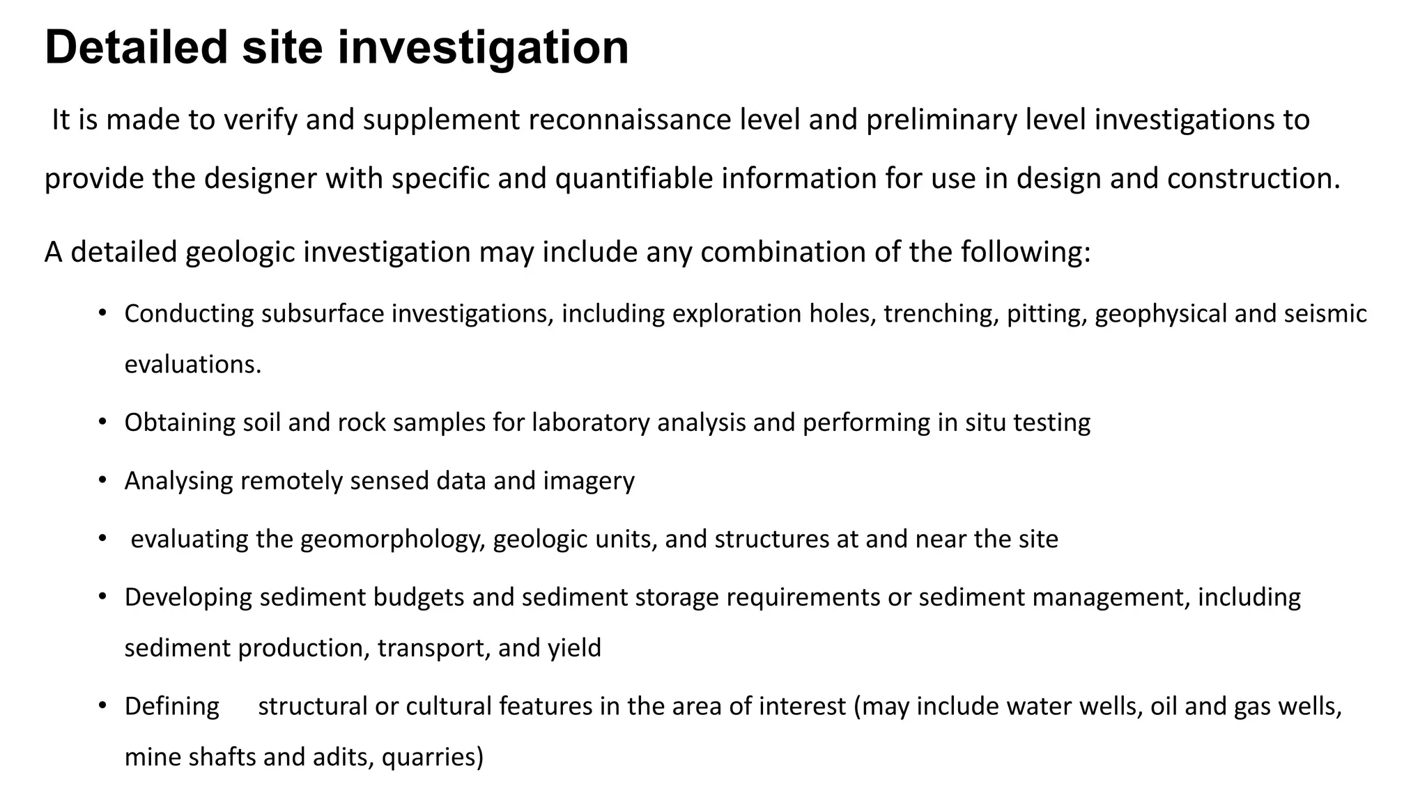 Detailed site investigation
It is made to verify and supplement reconnaissance level and preliminary level investigations to
provide the designer with specific and quantifiable information for use in design and construction.
A detailed geologic investigation may include any combination of the following:
• Conducting subsurface investigations, including exploration holes, trenching, pitting, geophysical and seismic
evaluations.
• Obtaining soil and rock samples for laboratory analysis and performing in situ testing
• Analysing remotely sensed data and imagery
• evaluating the geomorphology, geologic units, and structures at and near the site
• Developing sediment budgets and sediment storage requirements or sediment management, including
sediment production, transport, and yield
• Defining structural or cultural features in the area of interest (may include water wells, oil and gas wells,
mine shafts and adits, quarries)
 