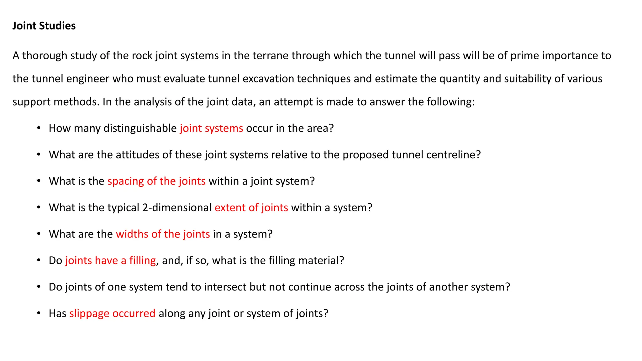 Joint Studies
A thorough study of the rock joint systems in the terrane through which the tunnel will pass will be of prime importance to
the tunnel engineer who must evaluate tunnel excavation techniques and estimate the quantity and suitability of various
support methods. In the analysis of the joint data, an attempt is made to answer the following:
• How many distinguishable joint systems occur in the area?
• What are the attitudes of these joint systems relative to the proposed tunnel centreline?
• What is the spacing of the joints within a joint system?
• What is the typical 2-dimensional extent of joints within a system?
• What are the widths of the joints in a system?
• Do joints have a filling, and, if so, what is the filling material?
• Do joints of one system tend to intersect but not continue across the joints of another system?
• Has slippage occurred along any joint or system of joints?
 