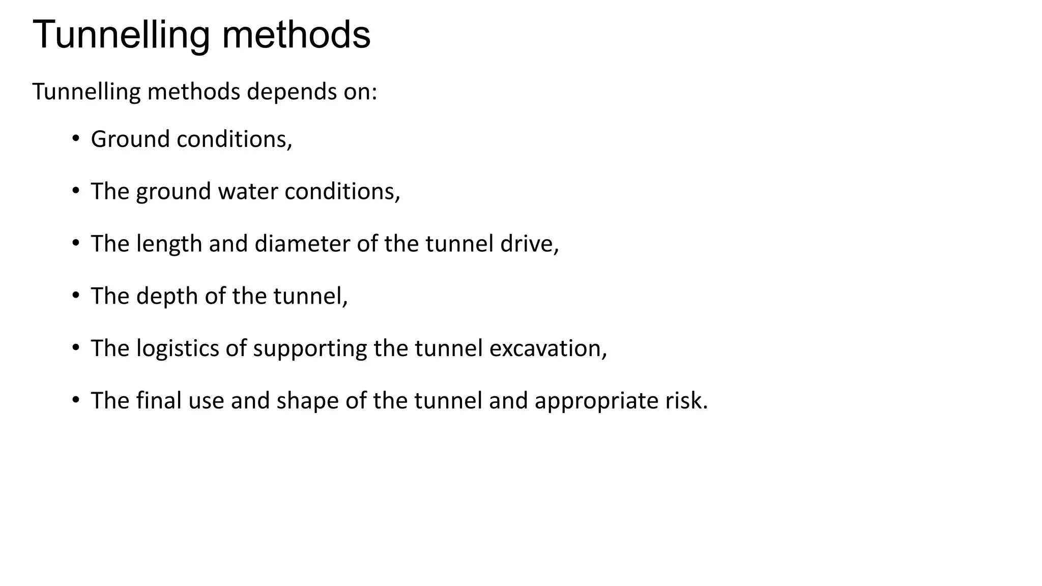 Tunnelling methods
Tunnelling methods depends on:
• Ground conditions,
• The ground water conditions,
• The length and diameter of the tunnel drive,
• The depth of the tunnel,
• The logistics of supporting the tunnel excavation,
• The final use and shape of the tunnel and appropriate risk.
 