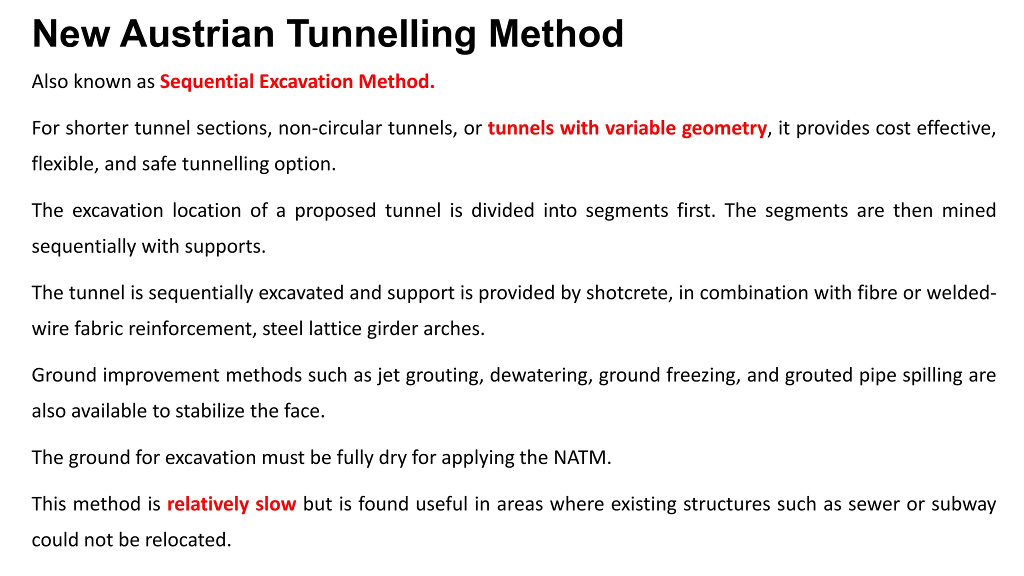 New Austrian Tunnelling Method
Also known as Sequential Excavation Method.
For shorter tunnel sections, non-circular tunnels, or tunnels with variable geometry, it provides cost effective,
flexible, and safe tunnelling option.
The excavation location of a proposed tunnel is divided into segments first. The segments are then mined
sequentially with supports.
The tunnel is sequentially excavated and support is provided by shotcrete, in combination with fibre or welded-
wire fabric reinforcement, steel lattice girder arches.
Ground improvement methods such as jet grouting, dewatering, ground freezing, and grouted pipe spilling are
also available to stabilize the face.
The ground for excavation must be fully dry for applying the NATM.
This method is relatively slow but is found useful in areas where existing structures such as sewer or subway
could not be relocated.
 