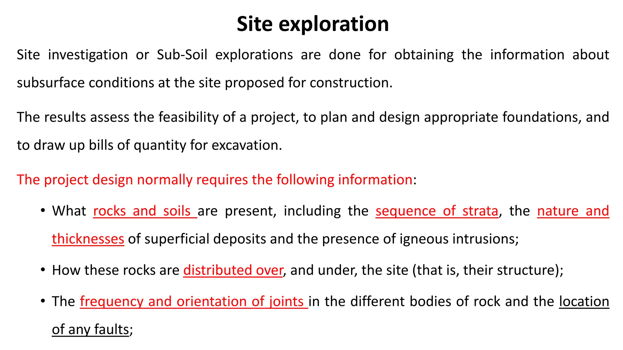 Site exploration
Site investigation or Sub-Soil explorations are done for obtaining the information about
subsurface conditions at the site proposed for construction.
The results assess the feasibility of a project, to plan and design appropriate foundations, and
to draw up bills of quantity for excavation.
The project design normally requires the following information:
• What rocks and soils are present, including the sequence of strata, the nature and
thicknesses of superficial deposits and the presence of igneous intrusions;
• How these rocks are distributed over, and under, the site (that is, their structure);
• The frequency and orientation of joints in the different bodies of rock and the location
of any faults;
 