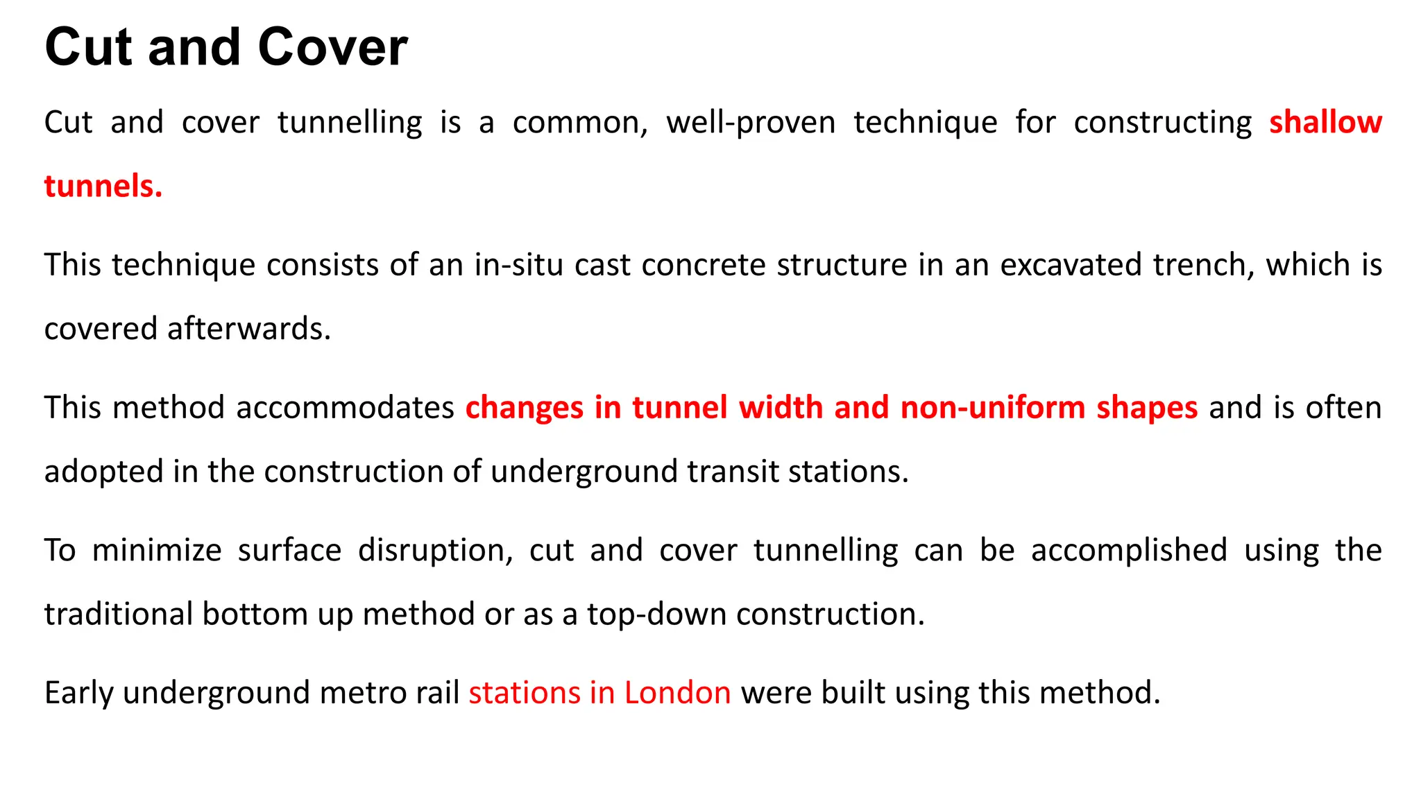 Cut and Cover
Cut and cover tunnelling is a common, well-proven technique for constructing shallow
tunnels.
This technique consists of an in-situ cast concrete structure in an excavated trench, which is
covered afterwards.
This method accommodates changes in tunnel width and non-uniform shapes and is often
adopted in the construction of underground transit stations.
To minimize surface disruption, cut and cover tunnelling can be accomplished using the
traditional bottom up method or as a top-down construction.
Early underground metro rail stations in London were built using this method.
 