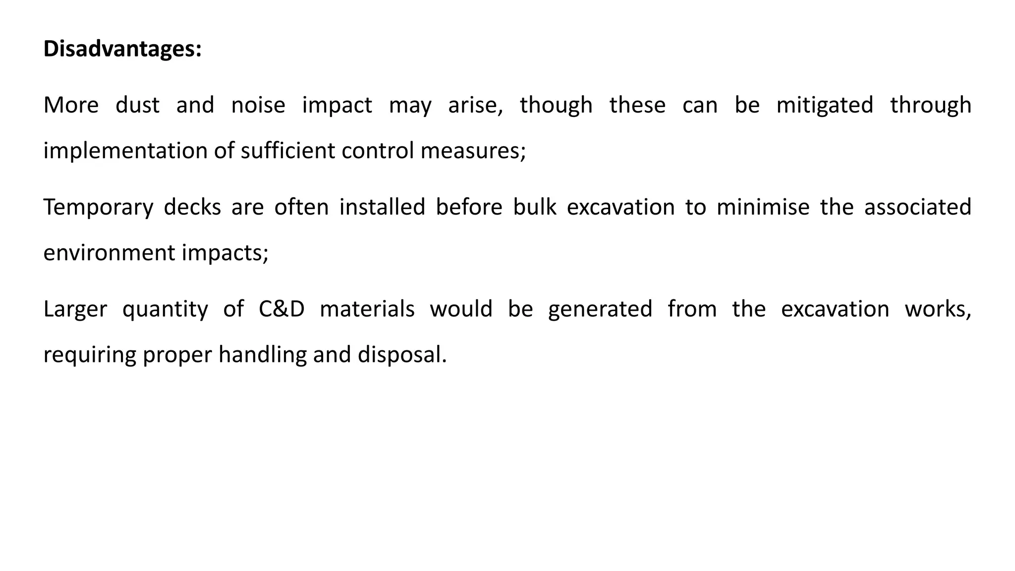 Disadvantages:
More dust and noise impact may arise, though these can be mitigated through
implementation of sufficient control measures;
Temporary decks are often installed before bulk excavation to minimise the associated
environment impacts;
Larger quantity of C&D materials would be generated from the excavation works,
requiring proper handling and disposal.
 