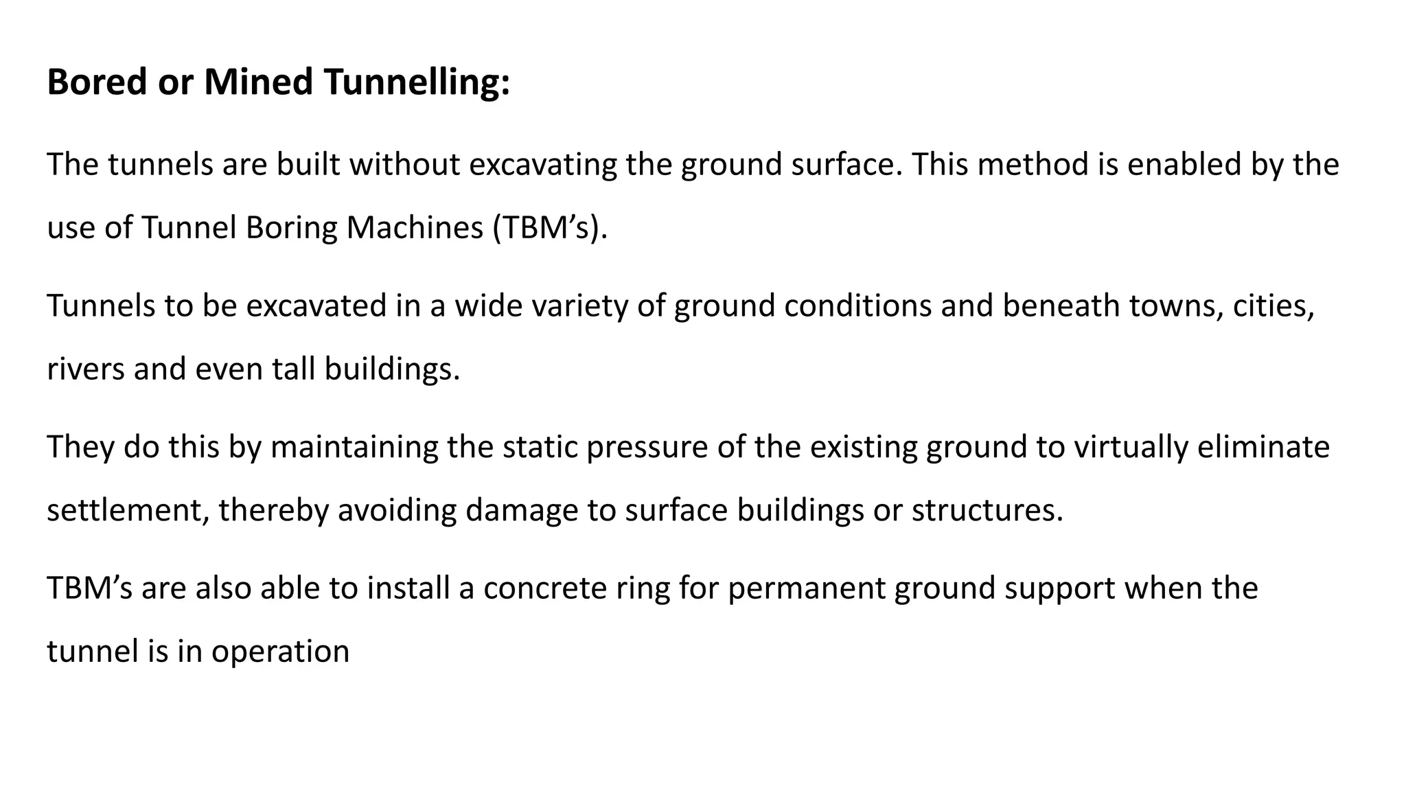 Bored or Mined Tunnelling:
The tunnels are built without excavating the ground surface. This method is enabled by the
use of Tunnel Boring Machines (TBM’s).
Tunnels to be excavated in a wide variety of ground conditions and beneath towns, cities,
rivers and even tall buildings.
They do this by maintaining the static pressure of the existing ground to virtually eliminate
settlement, thereby avoiding damage to surface buildings or structures.
TBM’s are also able to install a concrete ring for permanent ground support when the
tunnel is in operation
 