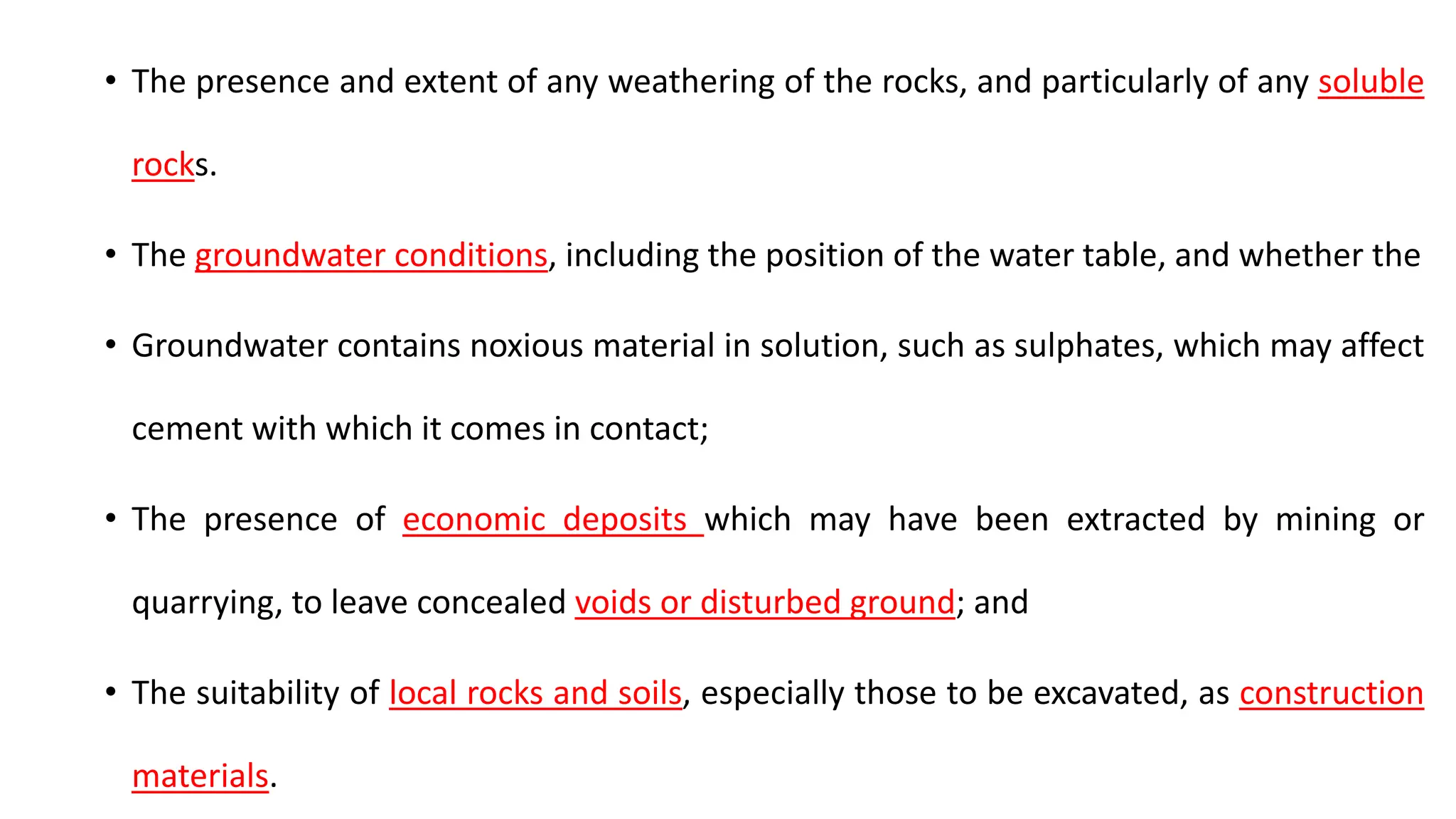 • The presence and extent of any weathering of the rocks, and particularly of any soluble
rocks.
• The groundwater conditions, including the position of the water table, and whether the
• Groundwater contains noxious material in solution, such as sulphates, which may affect
cement with which it comes in contact;
• The presence of economic deposits which may have been extracted by mining or
quarrying, to leave concealed voids or disturbed ground; and
• The suitability of local rocks and soils, especially those to be excavated, as construction
materials.
 