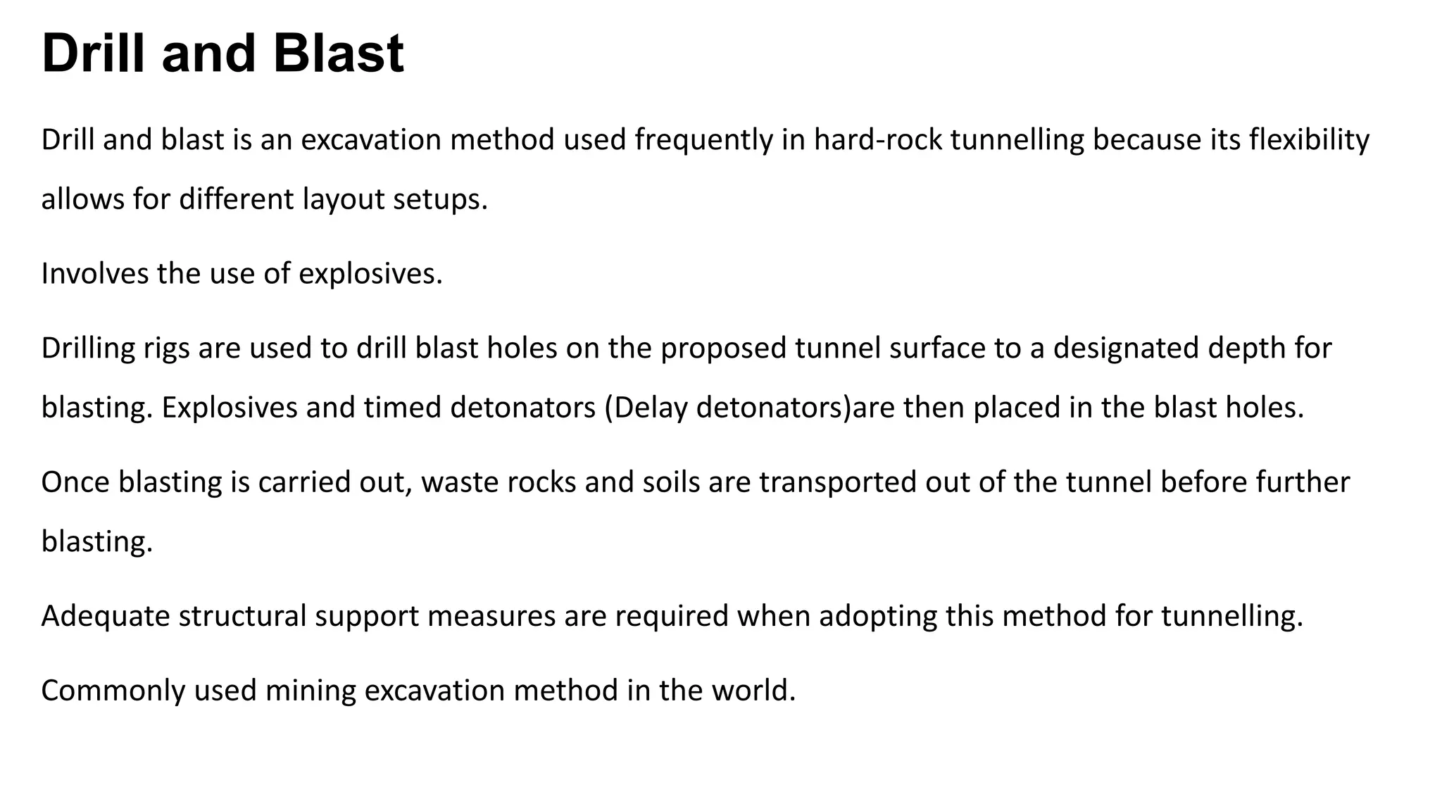 Drill and Blast
Drill and blast is an excavation method used frequently in hard-rock tunnelling because its flexibility
allows for different layout setups.
Involves the use of explosives.
Drilling rigs are used to drill blast holes on the proposed tunnel surface to a designated depth for
blasting. Explosives and timed detonators (Delay detonators)are then placed in the blast holes.
Once blasting is carried out, waste rocks and soils are transported out of the tunnel before further
blasting.
Adequate structural support measures are required when adopting this method for tunnelling.
Commonly used mining excavation method in the world.
 