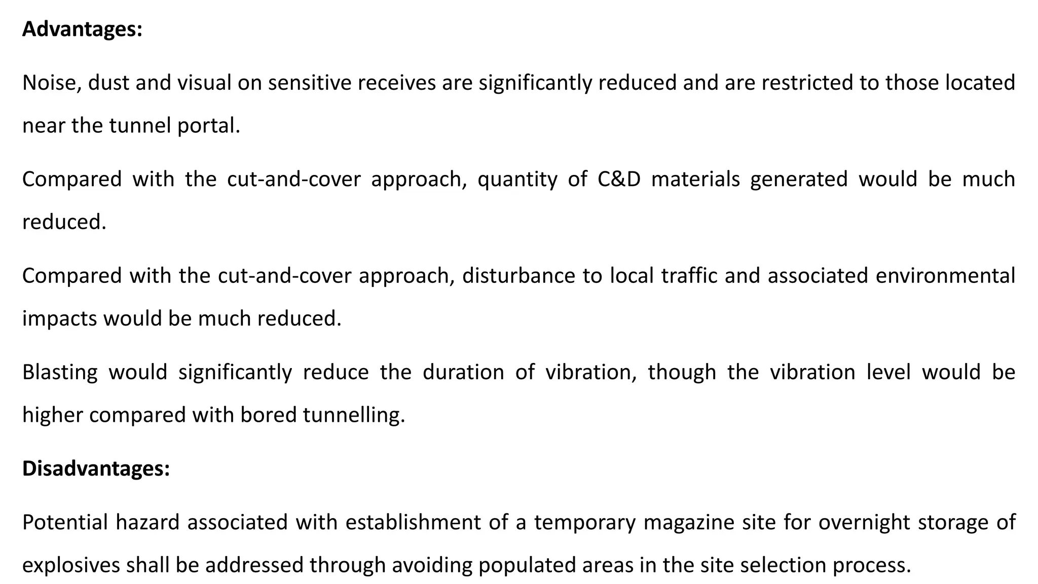 Advantages:
Noise, dust and visual on sensitive receives are significantly reduced and are restricted to those located
near the tunnel portal.
Compared with the cut-and-cover approach, quantity of C&D materials generated would be much
reduced.
Compared with the cut-and-cover approach, disturbance to local traffic and associated environmental
impacts would be much reduced.
Blasting would significantly reduce the duration of vibration, though the vibration level would be
higher compared with bored tunnelling.
Disadvantages:
Potential hazard associated with establishment of a temporary magazine site for overnight storage of
explosives shall be addressed through avoiding populated areas in the site selection process.
 
