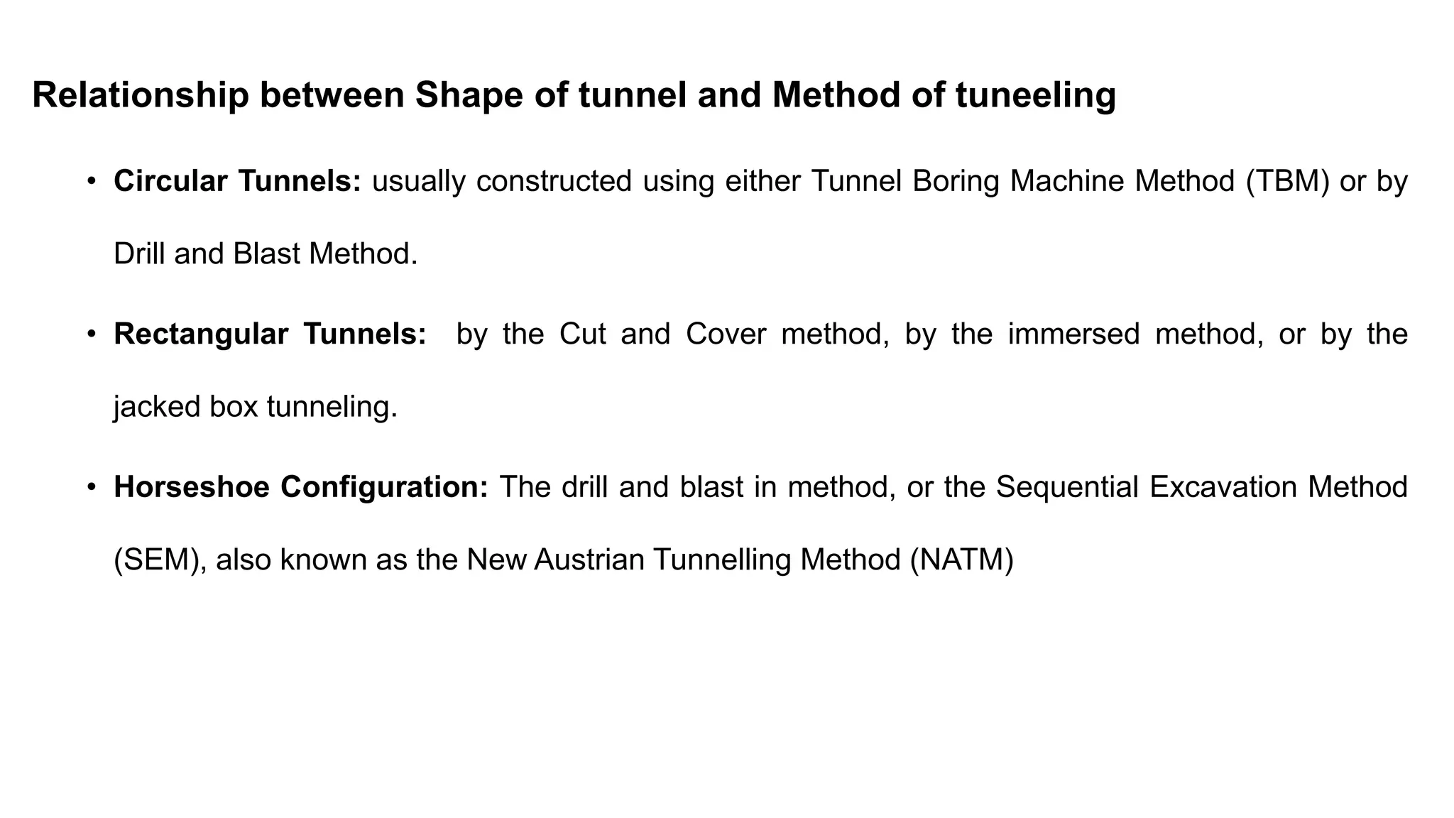 Relationship between Shape of tunnel and Method of tuneeling
• Circular Tunnels: usually constructed using either Tunnel Boring Machine Method (TBM) or by
Drill and Blast Method.
• Rectangular Tunnels: by the Cut and Cover method, by the immersed method, or by the
jacked box tunneling.
• Horseshoe Configuration: The drill and blast in method, or the Sequential Excavation Method
(SEM), also known as the New Austrian Tunnelling Method (NATM)
 