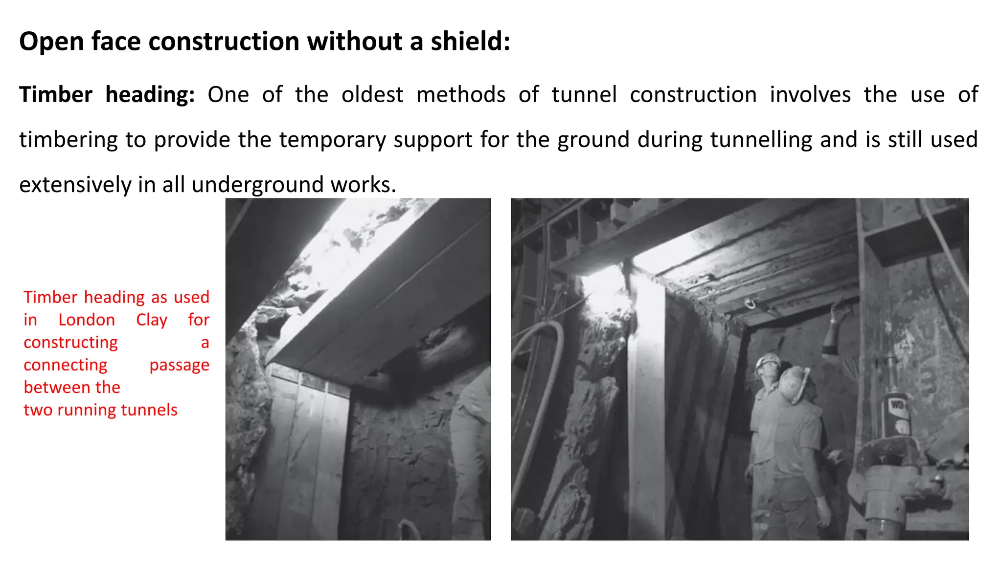 Open face construction without a shield:
Timber heading: One of the oldest methods of tunnel construction involves the use of
timbering to provide the temporary support for the ground during tunnelling and is still used
extensively in all underground works.
Timber heading as used
in London Clay for
constructing a
connecting passage
between the
two running tunnels
 