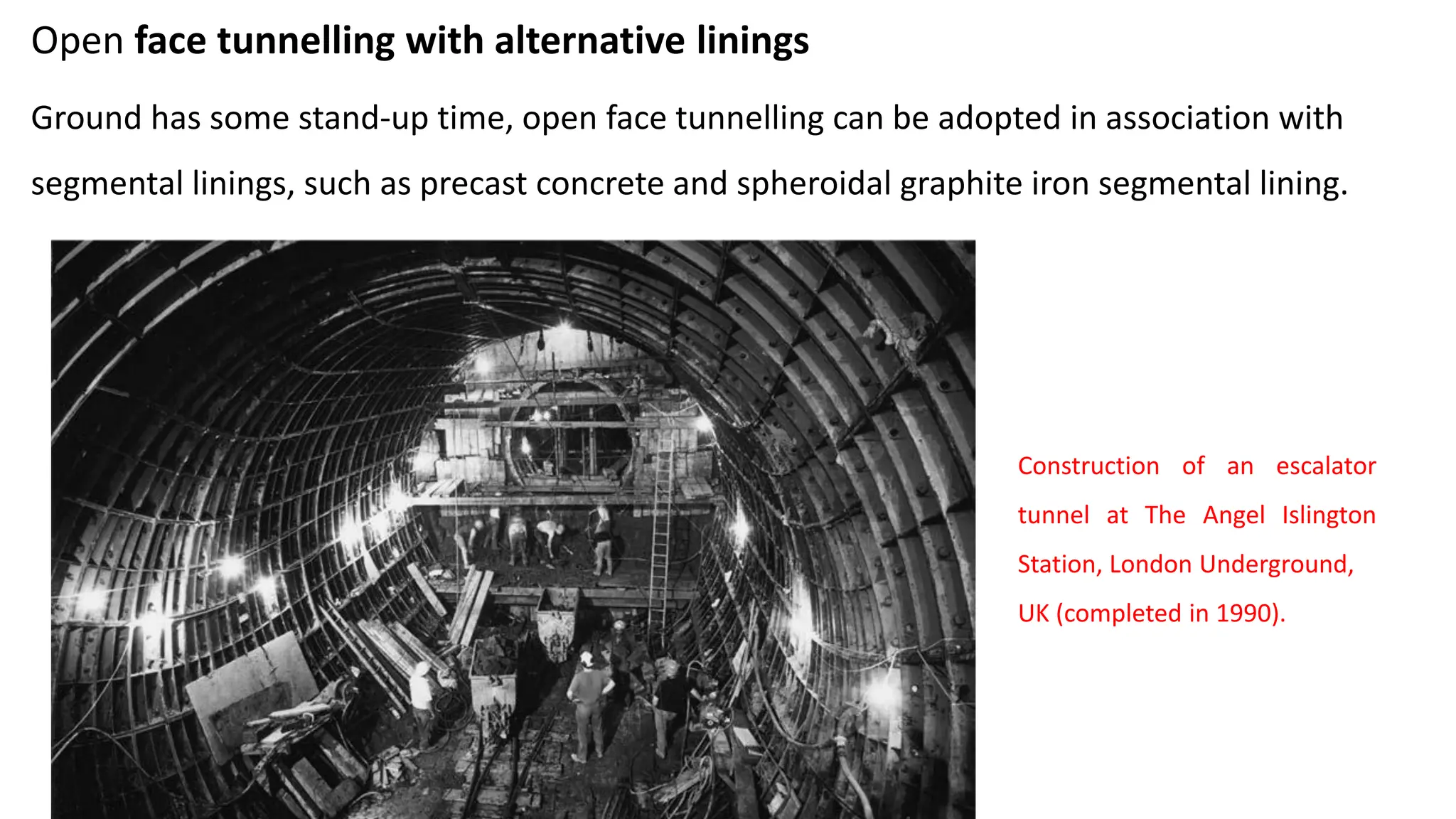 Open face tunnelling with alternative linings
Ground has some stand-up time, open face tunnelling can be adopted in association with
segmental linings, such as precast concrete and spheroidal graphite iron segmental lining.
Construction of an escalator
tunnel at The Angel Islington
Station, London Underground,
UK (completed in 1990).
 