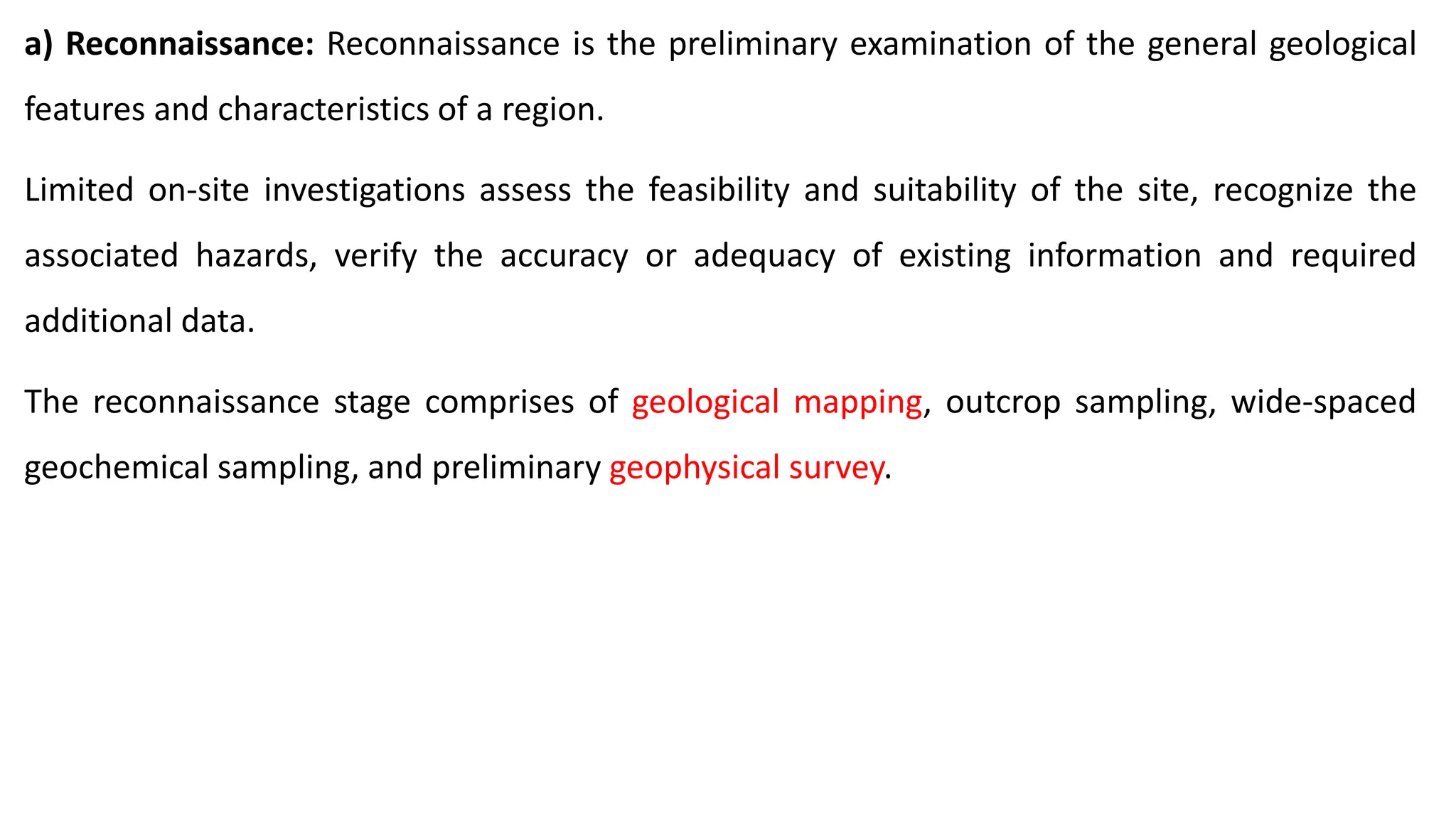 a) Reconnaissance: Reconnaissance is the preliminary examination of the general geological
features and characteristics of a region.
Limited on-site investigations assess the feasibility and suitability of the site, recognize the
associated hazards, verify the accuracy or adequacy of existing information and required
additional data.
The reconnaissance stage comprises of geological mapping, outcrop sampling, wide-spaced
geochemical sampling, and preliminary geophysical survey.
 