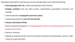 Data gathered during the reconnaissance are primarily descriptive and include the following:
• General geology of the site: surface and subsurface earth materials
• Geologic conditions that may affect erosion, sedimentation, groundwater movement and
recharge
• General character of topography and stream system
• Engineering properties of soil and rock materials
• Presence and activity of faults
• General relationship between the existing geologic conditions and design requirements for the
proposed conservation.
• Practice or structure
• Ongoing or projected activities near the area (other development plans/projects, tourism, roads,
mining, oil or gas extraction)
 