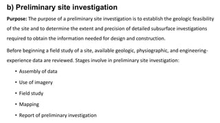 b) Preliminary site investigation
Purpose: The purpose of a preliminary site investigation is to establish the geologic feasibility
of the site and to determine the extent and precision of detailed subsurface investigations
required to obtain the information needed for design and construction.
Before beginning a field study of a site, available geologic, physiographic, and engineering-
experience data are reviewed. Stages involve in preliminary site investigation:
• Assembly of data
• Use of imagery
• Field study
• Mapping
• Report of preliminary investigation
 