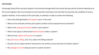Joint Studies
A thorough study of the rock joint systems in the terrane through which the tunnel will pass will be of prime importance to
the tunnel engineer who must evaluate tunnel excavation techniques and estimate the quantity and suitability of various
support methods. In the analysis of the joint data, an attempt is made to answer the following:
• How many distinguishable joint systems occur in the area?
• What are the attitudes of these joint systems relative to the proposed tunnel centreline?
• What is the spacing of the joints within a joint system?
• What is the typical 2-dimensional extent of joints within a system?
• What are the widths of the joints in a system?
• Do joints have a filling, and, if so, what is the filling material?
• Do joints of one system tend to intersect but not continue across the joints of another system?
• Has slippage occurred along any joint or system of joints?
 