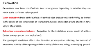 Excavations have been classified into two broad groups depending on whether they are
made at the surface or below ground.
Open excavation: those at the surface are termed open excavations and they may be formed
in the course of the construction of foundations, tunnels and under-ground chambers for a
variety of purposes.
Subsurface excavations includes: Excavation for the installation and/or repair of utilities
(water, sewage, gas, or communications).
The geological conditions affects the formation of excavations affecting the method of
excavation, stability of the opening and the stability of the surrounding, or overlying, ground.
Excavation
 