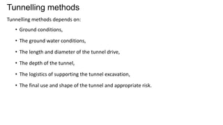 Tunnelling methods
Tunnelling methods depends on:
• Ground conditions,
• The ground water conditions,
• The length and diameter of the tunnel drive,
• The depth of the tunnel,
• The logistics of supporting the tunnel excavation,
• The final use and shape of the tunnel and appropriate risk.
 