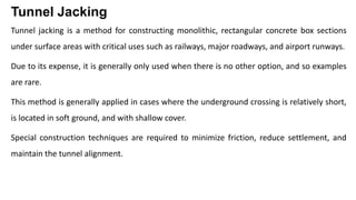 Tunnel Jacking
Tunnel jacking is a method for constructing monolithic, rectangular concrete box sections
under surface areas with critical uses such as railways, major roadways, and airport runways.
Due to its expense, it is generally only used when there is no other option, and so examples
are rare.
This method is generally applied in cases where the underground crossing is relatively short,
is located in soft ground, and with shallow cover.
Special construction techniques are required to minimize friction, reduce settlement, and
maintain the tunnel alignment.
 