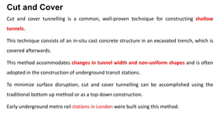 Cut and Cover
Cut and cover tunnelling is a common, well-proven technique for constructing shallow
tunnels.
This technique consists of an in-situ cast concrete structure in an excavated trench, which is
covered afterwards.
This method accommodates changes in tunnel width and non-uniform shapes and is often
adopted in the construction of underground transit stations.
To minimize surface disruption, cut and cover tunnelling can be accomplished using the
traditional bottom up method or as a top-down construction.
Early underground metro rail stations in London were built using this method.
 