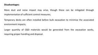 Disadvantages:
More dust and noise impact may arise, though these can be mitigated through
implementation of sufficient control measures;
Temporary decks are often installed before bulk excavation to minimise the associated
environment impacts;
Larger quantity of C&D materials would be generated from the excavation works,
requiring proper handling and disposal.
 