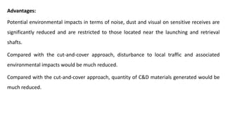 Advantages:
Potential environmental impacts in terms of noise, dust and visual on sensitive receives are
significantly reduced and are restricted to those located near the launching and retrieval
shafts.
Compared with the cut-and-cover approach, disturbance to local traffic and associated
environmental impacts would be much reduced.
Compared with the cut-and-cover approach, quantity of C&D materials generated would be
much reduced.
 