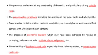 • The presence and extent of any weathering of the rocks, and particularly of any soluble
rocks.
• The groundwater conditions, including the position of the water table, and whether the
• Groundwater contains noxious material in solution, such as sulphates, which may affect
cement with which it comes in contact;
• The presence of economic deposits which may have been extracted by mining or
quarrying, to leave concealed voids or disturbed ground; and
• The suitability of local rocks and soils, especially those to be excavated, as construction
materials.
 