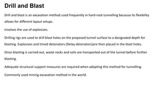 Drill and Blast
Drill and blast is an excavation method used frequently in hard-rock tunnelling because its flexibility
allows for different layout setups.
Involves the use of explosives.
Drilling rigs are used to drill blast holes on the proposed tunnel surface to a designated depth for
blasting. Explosives and timed detonators (Delay detonators)are then placed in the blast holes.
Once blasting is carried out, waste rocks and soils are transported out of the tunnel before further
blasting.
Adequate structural support measures are required when adopting this method for tunnelling.
Commonly used mining excavation method in the world.
 