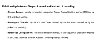 Relationship between Shape of tunnel and Method of tuneeling
• Circular Tunnels: usually constructed using either Tunnel Boring Machine Method (TBM) or by
Drill and Blast Method.
• Rectangular Tunnels: by the Cut and Cover method, by the immersed method, or by the
jacked box tunneling.
• Horseshoe Configuration: The drill and blast in method, or the Sequential Excavation Method
(SEM), also known as the New Austrian Tunnelling Method (NATM)
 