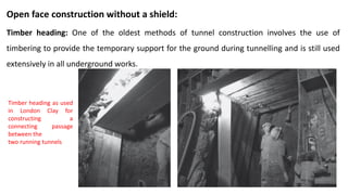 Open face construction without a shield:
Timber heading: One of the oldest methods of tunnel construction involves the use of
timbering to provide the temporary support for the ground during tunnelling and is still used
extensively in all underground works.
Timber heading as used
in London Clay for
constructing a
connecting passage
between the
two running tunnels
 