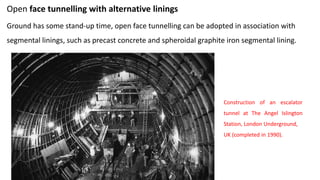 Open face tunnelling with alternative linings
Ground has some stand-up time, open face tunnelling can be adopted in association with
segmental linings, such as precast concrete and spheroidal graphite iron segmental lining.
Construction of an escalator
tunnel at The Angel Islington
Station, London Underground,
UK (completed in 1990).
 