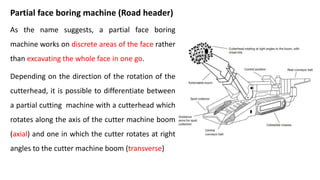 Partial face boring machine (Road header)
As the name suggests, a partial face boring
machine works on discrete areas of the face rather
than excavating the whole face in one go.
Depending on the direction of the rotation of the
cutterhead, it is possible to differentiate between
a partial cutting machine with a cutterhead which
rotates along the axis of the cutter machine boom
(axial) and one in which the cutter rotates at right
angles to the cutter machine boom (transverse)
 