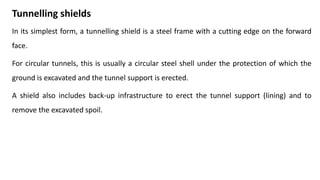 Tunnelling shields
In its simplest form, a tunnelling shield is a steel frame with a cutting edge on the forward
face.
For circular tunnels, this is usually a circular steel shell under the protection of which the
ground is excavated and the tunnel support is erected.
A shield also includes back-up infrastructure to erect the tunnel support (lining) and to
remove the excavated spoil.
 