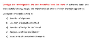 Geologic site investigations and soil mechanics tests are done in sufficient detail and
intensity for planning, design, and implementation of conservation engineering practices.
Geological investigations help in:
a) Selection of alignment
b) Selection of Excavation Method
c) Selection of Design for the Tunnel
d) Assessment of Cost and Stability
e) Assessment of Environmental Hazards
 