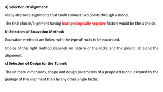 a) Selection of alignment:
Many alternate alignments that could connect two points through a tunnel.
The final choice/alignment having least geologically negative factors would be the a choice.
b) Selection of Excavation Method:
Excavation methods are linked with the type of rocks to be excavated.
Choice of the right method depends on nature of the rocks and the ground all along the
alignment.
c) Selection of Design for the Tunnel:
The ultimate dimensions, shape and design parameters of a proposed tunnel dictated by the
geology of the alignment than by any other single factor.
 