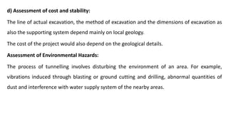 d) Assessment of cost and stability:
The line of actual excavation, the method of excavation and the dimensions of excavation as
also the supporting system depend mainly on local geology.
The cost of the project would also depend on the geological details.
Assessment of Environmental Hazards:
The process of tunnelling involves disturbing the environment of an area. For example,
vibrations induced through blasting or ground cutting and drilling, abnormal quantities of
dust and interference with water supply system of the nearby areas.
 