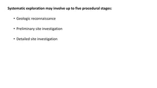 Systematic exploration may involve up to five procedural stages:
• Geologic reconnaissance
• Preliminary site investigation
• Detailed site investigation
 