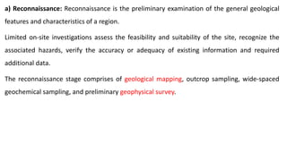 a) Reconnaissance: Reconnaissance is the preliminary examination of the general geological
features and characteristics of a region.
Limited on-site investigations assess the feasibility and suitability of the site, recognize the
associated hazards, verify the accuracy or adequacy of existing information and required
additional data.
The reconnaissance stage comprises of geological mapping, outcrop sampling, wide-spaced
geochemical sampling, and preliminary geophysical survey.
 
