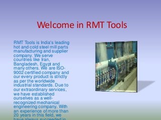 Welcome in RMT Tools
RMT Tools is India's leading
hot and cold steel mill parts
manufacturing and supplier
company. We serve
countries like Iran,
Bangladesh, Egypt and
many others. We are ISO-
9002 certified company and
our every product is strictly
as per the worldwide
industrial standards. Due to
our extraordinary services,
we have established
ourselves as a well-
recognized mechanical
engineering company. With
an experience of more than
20 years in this field, we
 