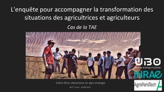 L'enquête pour accompagner la transformation des
situations des agricultrices et agriculteurs
Cas de la TAE
Celina Slimi, doctoresse en agro-écologie
RMT Travail - 29/08/2022 1
 