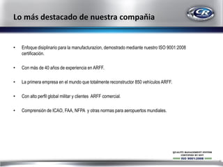 •

Enfoque disiplinario para la manufacturazion, demostrado mediante nuestro ISO 9001:2008
certificación.

•

Con más de 40 aňos de experiencia en ARFF.

•

La primera empresa en el mundo que totalmente reconstructor 850 vehículos ARFF.

•

Con alto perfil global militar y clientes ARFF comercial.

•

Comprensión de ICAO, FAA, NFPA y otras normas para aeropuertos mundiales.

4

 