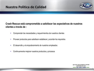 Crash Rescue está comprometido a satisfacer las expectativas de nuestros
clientes a través de :
•

Comprender las necesidades y requerimientos de nuestros clientes

•

Proveer productos para satisfacer establecer y acordar los requisitos

•

El desarrollo y el empoderamiento de nuestros empleados

•

Continuamente mejorar nuestros productos y procesos

8

 