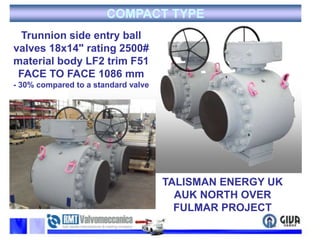 COMPACT TYPETrunnion side entry ball valves 18x14" rating 2500# material body LF2 trim F51FACE TO FACE 1086 mm- 30% compared to a standard valveTALISMAN ENERGY UKAUK NORTH OVER FULMAR PROJECT