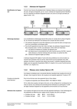 1.3.3
Identification de l'appareil

Adresse de l'appareil

Comme nous l'avons dit précédemment, l'adresse réseau se compose d'une adresse
de zone, de ligne et d'appareil, par ex. 0.2.8. L'adresse de l'appareil permet l'identification d'un appareil (ici adresse d'appareil 8) dans une zone et une ligne données (réglage d'usine : 0.2).

0.2.24

0.2.254

0.2.9

0.2.1

Adressage physique

0.2.2

0.2.8

3127Z31

Konnex TP1

Les considérations d'adressage doivent être prises en compte dès la phase d'ingénierie. Au moment de l'attribution de l'adresse tenir compte des faits suivants :
• Une adresse d'appareil ne peut être attribuée qu'une seule fois dans une ligne (souvent une numérotation chronologie suffit).
• Pour les 64 appareils de bus max. dans une ligne, les adresses d'appareil doivent
être comprises entre 1 et 253. Les adresses 0, 254 et 255 sont réservées :
0 est réservé à l'adresse du coupleur de ligne/de zone
254 est réservé pour le raccordement de l'outil (l'outil de service OCI700.1 reprend
cette adresse ou cherche l'adresse libre plus basse, en partant de 254).
255 Adresse de l'appareil réglée par défaut

Remarque

L'adresse d'appareil 255 réglée à l'usine évite des problèmes de communication au
moment de la première mise en service, étant donné que les appareils avec cette
adresse n'envoient ni reçoivent des valeurs de process. L'adresse d'appareil peut être
réglée avec les appareils d'exploitation RMZ (cf. chapitre 2.4) ou avec l'outil de service
OCI700.1 (cf. chapitre 5.3)

1.3.4

Réseau avec routeur Synco LTE

Les réseaux complexes avec une grande étendue requièrent des coupleurs de zone et
de ligne. Avec la gamme Synco, les coupleurs sont appelés également "routeurs LTE".
Coupleurs de ligne/de
zone Siemens

Pour le bus Konnex avec des appareils Synco il faut utiliser :
• Coupleurs de ligne/de zone Siemens 5WG1 140-1AB03 N 140/03
Si l'on utilise des coupleurs de ligne et de zone, en les configurant en conséquence à la
mise en service, leur adresse est automatiquement attribuée aux participants. Il suffit
de régler l'adresse d'appareil sur les appareils communicants sur le bus Konnex

Adresses des coupleurs

Les coupleurs de lignes et de zones sont des appareils identiques. C'est l'adressage de
ces appareils qui détermine leur usage comme coupleur de zone ou de ligne.
• Coupleur de zone
• Coupleur de ligne

(BK)
(LK)

B.0.0
X.L.0

1.0.0 à 15.0.0
1.1.0 à 15.15.0

11/72
Siemens Building Technologies
HVAC Products

Communication via bus Konnex

CE1P3127fr
06.2004

 