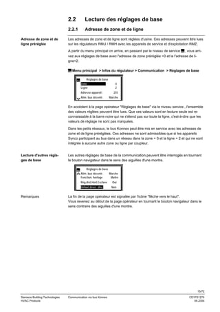 2.2
2.2.1
Adresse de zone et de
ligne préréglée

Lecture des réglages de base
Adresse de zone et de ligne

Les adresses de zone et de ligne sont réglées d'usine. Ces adresses peuvent être lues
sur les régulateurs RMU / RMH avec les appareils de service et d'exploitation RMZ.
A partir du menu principal on arrive, en passant par le niveau de service , vous arrivez aux réglages de base avec l'adresse de zone préréglée =0 et la l'adresse de ligne=2.
Menu principal > Infos du régulateur > Communication > Réglages de base
Réglages de base
Zone :
Ligne

0
2

Adresse appareil :

255

Alim. bus décentr.

Marche

En accédant à la page opérateur "Réglages de base" via le niveau service , l'ensemble
des valeurs réglées peuvent être lues. Que ces valeurs sont en lecture seule est reconnaissable à la barre noire qui ne s'étend pas sur toute la ligne, c'est-à-dire que les
valeurs de réglage ne sont pas marquées.
Dans les petits réseaux, le bus Konnex peut être mis en service avec les adresses de
zone et de ligne préréglées. Ces adresses ne sont admissibles que si les appareils
Synco participant au bus dans un réseau dans la zone = 0 et la ligne = 2 et qui ne sont
intégrée à aucune autre zone ou ligne par coupleur.

Lecture d'autres réglages de base

Les autres réglages de base de la communication peuvent être interrogés en tournant
le bouton navigateur dans le sens des aiguilles d'une montre.
Réglages de base
Alim. bus décentr.
Marche
Fonction. horloge
Maître
Rég.dist.Horl.Esclave
Défaut déver. dist.

Remarques

Oui
Non

La fin de la page opérateur est signalée par l'icône "flèche vers le haut".
Vous revenez au début de la page opérateur en tournant le bouton navigateur dans le
sens contraire des aiguilles d'une montre.

15/72
Siemens Building Technologies
HVAC Products

Communication via bus Konnex

CE1P3127fr
06.2004

 