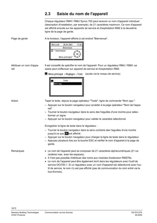 2.3

Saisie du nom de l'appareil

Chaque régulateur RMH / RMU Synco 700 peut recevoir un nom d'appareil individuel
(description d'installation, par exemple), de 21 caractères maximum. Ce nom d'appareil
est affiché ensuite sur les appareils de service et d'exploitation RMZ à la deuxième
ligne de la page de garde.
Page de garde

A la livraison, l'appareil affiche à cet endroit "Bienvenue".
Mercredi

28.05.2003
Bienvenue
" Information

15:06

Menu principal "

Attribuer un nom d'appareil

Il est conseillé de spécifier le nom de l'appareil. Pour un régulateur RMU / RMH, sa
saisie peut s'effectuer sur appareil de service et d'exploitation RMZ.
Menu principal > Réglages > Texte

(accès via le niveau de service)

Texte
Nom app.

Action

Taper le texte, depuis la page opérateur "Texte", ligne de commande "Nom app.":
– Appuyer sur le bouton navigateur pour accéder à la page opérateur "Nom de l'appareil"
– Tourner le bouton navigateur dans le sens des l'aiguilles d'une montre pour sélectionner un signe
– Appuyer sur le bouton navigateur pour valider le caractère sélectionné
Enregistrer la ligne de texte dans le régulateur :
– Tourner le bouton navigateur dans le sens contraire des l'aiguilles d'une montre
jusqu'à ce que OK soit affiché.
– Appuyer sur le bouton navigateur pour charger la ligne de texte dans le régulateur.
– Appuyez plusieurs fois sur la touche ESC et vérifier le nom d'appareil à la page de
garde.

Remarques

• Le nom de l'appareil peut se composer de 21 caractères alphanumériques (21 caractères max. avec les espaces).
• Il n'est pas possible d'attribuer des noms aux modules d'extension RMZ78x.
• Le nom de l'appareil peut être également écrit dans les régulateurs avec l'outil de
service OCI700.1. Si un régulateur avec un nom d'appareil est sélectionné avec l'outil de service, le nom n'y est pas affiché (pas de communication du nom entré via le
bus Konnex).

16/72
Siemens Building Technologies
HVAC Products

Communication via bus Konnex

CE1P3127fr
06.2004

 