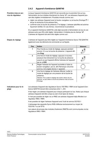 2.4.2
Première mise en service du régulateur

Appareil d'ambiance QAW740

Lorsque l'appareil d'ambiance QAW740 est raccordé pour la première fois au bus,
l'alimentation de bus initialise directement le champ "d". Les adresses d'appareil peuvent être réglées immédiatement. Procédez ensuite comme ceci :
• régler une adresse d'appareil avec le bouton navigateur ou la touche d'horloge.
lancer la recherche d'une adresse libre,
• confirmer avec la touche de présence le réglage. L'adresse spécifiée est automatiquement vérifiée. En cas d'erreur, recommencer la procédure.
Si un appareil d'ambiance QAW740 a été déjà raccordé à l'alimentation du bus et une
adresse autre que 255 a été réglée, l'alimentation n'initialise plus le champs "d".
L'adresse de l'appareil doit alors être réglée comme suit :

Etapes du réglage

L'adresse de l'appareil peut être réglée sur l'appareil d'ambiance Synco 700 QAW740
également avec les éléments de commande sur sa façade.
Pas
1

2

3

4

Action

Elément

Pour l'accès au mode de réglage, appuyez pendant
environ 12 s sur la touche de présence. L'appareil affiche Prog.
Une fois en mode de réglage, appuyez à nouveau
plusieurs fois brièvement sur la touche de présence
jusqu'à ce que l'appareil affiche l'adresse de l'appareil
par ex. d 255.
Régler l'adresse de l'appareil souhaitée à l'aide du
bouton navigateur, par ex. d 5. Remarque: d correspond au mot anglais device (= appareil)
Une fois le réglage de l'adresse effectué, quitter le
mode de réglage par une pression de la touche de
présence.
Attention: Pour quitter le réglage des autres valeurs de programme, ne pas utiliser la touche de présence mais la touche
d'horloge.

Indications pour le réglage

Les adresses d'appareil des régulateurs Synco 700 RMU / RMH et de l'appareil d'ambiance QAW740 doivent être comprises entre 1...253.
Il faut régler une adresse d'appareil pour chaque participant du bus. Notez que chaque
adresse d'appareil doit être unique au sein d'une ligne de réseau.
Il n'est pas possible de régler via un RMZ une adresse d'appareil déjà affectée à un
régulateur RMU / RMH.
Il est possible de régler l'adresse d'appareil avec l'outil de service OCI700.1
L'adressage des appareils Synco RXB s'effectue exclusivement au moyen de
l'OCI700.1 ou de l'ETS.
Les valeurs de process des modules d'extension RMZ78x sont communiquées via les
régulateurs RMU / RMH.

18/72
Siemens Building Technologies
HVAC Products

Communication via bus Konnex

CE1P3127fr
06.2004

 