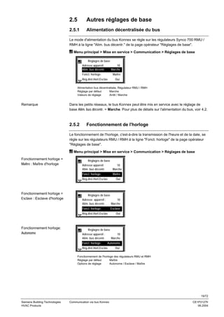 2.5

Autres réglages de base

2.5.1

Alimentation décentralisée du bus

Le mode d'alimentation du bus Konnex se règle sur les régulateurs Synco 700 RMU /
RMH à la ligne "Alim. bus décentr." de la page opérateur "Réglages de base".
Menu principal > Mise en service > Communication > Réglages de base
Réglages de base
Adresse appareil
10
Alim. bus décentr.
Marche
Fonct. horloge:

Maître

Rég.dist.Horl.Esclav

Oui

Alimentation bus décentralisée, Régulateur RMU / RMH
Réglage par défaut
Marche
Valeurs de réglage
Arrêt / Marche

Remarque

Dans les petits réseaux, le bus Konnex peut être mis en service avec le réglage de
base Alim. bus décentr. = Marche. Pour plus de détails sur l'alimentation du bus, voir 4.2.

2.5.2

Fonctionnement de l'horloge

Le fonctionnement de l'horloge, c'est-à-dire la transmission de l'heure et de la date, se
règle sur les régulateurs RMU / RMH à la ligne "Fonct. horloge" de la page opérateur
"Réglages de base".
Menu principal > Mise en service > Communication > Réglages de base
Fonctionnement horloge =
Maître : Maître d'horloge

Réglages de base
Adresse appareil
Alim. bus décentr.

10
Marche

Fonct. horloge:

Maître

Rég.dist.Horl.Esclav

Fonctionnement horloge =
Esclave : Esclave d'horloge

Réglages de base
Adresse appareil :
10
Alim. bus décentr.
Marche
Fonct. horloge:

Esclave

Rég.dist.Horl.Esclav

Fonctionnement horloge:
Autonome

Oui

Oui

Réglages de base
Adresse appareil :
10
Alim. bus décentr.
Marche
Fonct. horloge:

Autonome

Rég.dist.Horl.Esclav

Oui

Fonctionnement de l'horloge des régulateurs RMU et RMH
Réglage par défaut
Maître
Options de réglage
Autonome / Esclave / Maître

19/72
Siemens Building Technologies
HVAC Products

Communication via bus Konnex

CE1P3127fr
06.2004

 