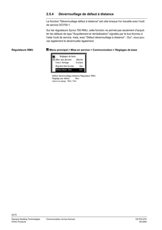 2.5.4

Déverrouillage de défaut à distance

La fonction "Déverrouillage défaut à distance" est utile lorsque l'on travaille avec l'outil
de service OCI700.1.
Sur les régulateurs Synco 700 RMU, cette fonction ne permet pas seulement d'acquitter les défauts de type "Acquittement et réinitialisation" signalés par le bus Konnex à
l'aide l'outil de service, mais, avec "Défaut déverrouillage à distance" : Oui", vous pouvez également le déverrouiller également.

Régulateurs RMU

Menu principal > Mise en service > Communication > Réglages de base
Réglages de base
Alim. bus décentr.
Fonct. horloge:

Marche
Esclave

Rég.dist.Horl.Esclav

Oui

Défaut déver. dist.

Oui

Défaut déverrouillage distance Régulateur RMU
Réglage par défaut
Non
Options de réglage Non / Oui

22/72
Siemens Building Technologies
HVAC Products

Communication via bus Konnex

CE1P3127fr
06.2004

 