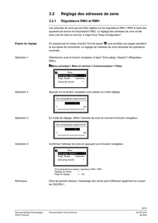 3.2

Réglage des adresses de zone

3.2.1

Régulateurs RMU et RMH

Les adresses de zone peuvent être réglées sur les régulateurs RMU / RMH à l'aide des
appareils de service et d'exploitation RMZ. Le réglage des adresses de zone se fait
sans outil de mise en service. Il s'agit d'une "Easy Configuration".

Etapes du réglage

En passant par le niveau d'accès "mot de passe"
vous accédez aux pages opérateur
et aux lignes de commande. Le réglage de l'adresse de zone nécessite les opérations
suivantes.

Opération 1

Sélectionner avec le bouton navigateur la ligne "Zone géogr. (Appart.)" (Régulateur
RMU).
Menu principal > Mise en service > Communication > Pièce
Pièce
Zone géogr. (Appart.):
1
Progr. horaire
Autonome
Zone prog. horaire

Opération 2

1

Appuyer sur le bouton navigateur pour passer au mode réglage.
Zone géographique (appartement)
1
1

Opération 3

126
└┴┴┴┴┴┴┴┴┴┴┴┴┴┴┴┴┘

En mode de réglage, définir l'adresse de zone en tournant le bouton navigateur.
Zone géographique (appartement)
5
1

Opération 4

126
└┴┴┴┴┴┴┴┴┴┴┴┴┴┴┴┴┘

Confirmez l'adresse de zone en appuyant sur le bouton navigateur.
Pièce
Zone géogr. (Appart.):
5
Progr. horaire
Autonome
Zone prog. horaire

1

Zone géographique (appart.) régulateurs RMU / RMH
Réglage par défaut
1
Plage de réglage
1... 126

Remarque

Dans les grands réseaux, l'adressage des zones peut s'effectuer également au moyen
de l'OCI700.1.

25/72
Siemens Building Technologies
HVAC Products

Communication via bus Konnex

CE1P3127fr
06.2004

 